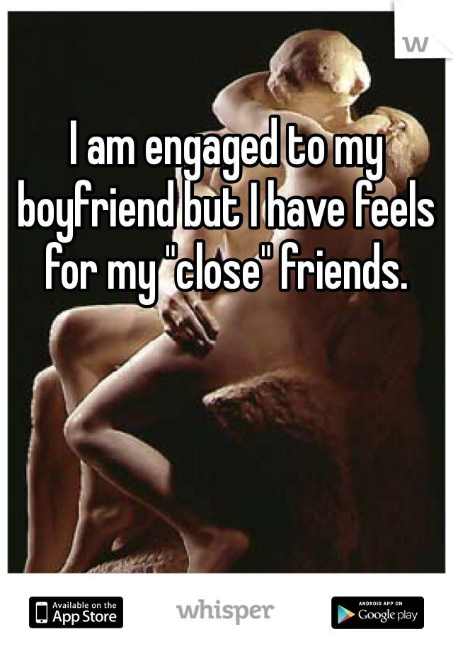 I am engaged to my boyfriend but I have feels for my "close" friends.