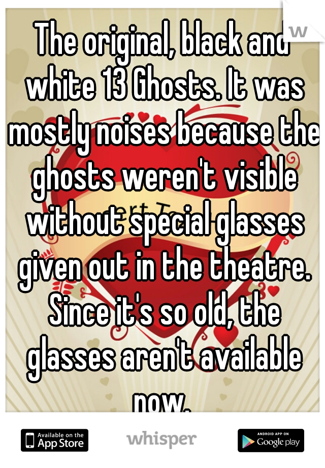 The original, black and white 13 Ghosts. It was mostly noises because the ghosts weren't visible without special glasses given out in the theatre. Since it's so old, the glasses aren't available now. 