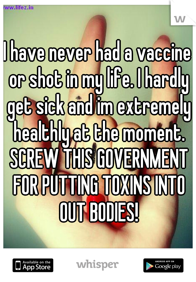 I have never had a vaccine or shot in my life. I hardly get sick and im extremely healthly at the moment. SCREW THIS GOVERNMENT FOR PUTTING TOXINS INTO OUT BODIES!