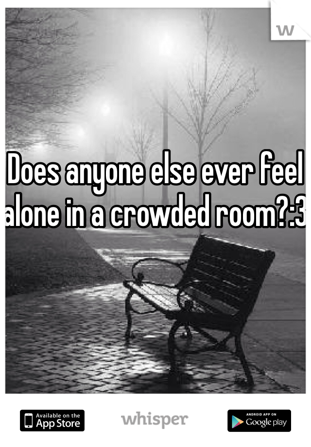 Does anyone else ever feel alone in a crowded room?:3