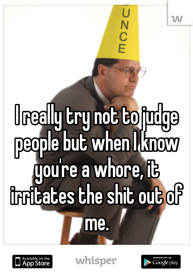 I really try not to judge people but when I know you're a whore, it irritates the shit out of me.