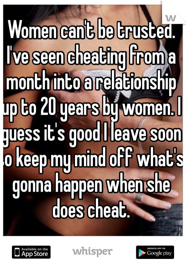 Women can't be trusted. I've seen cheating from a month into a relationship up to 20 years by women. I guess it's good I leave soon to keep my mind off what's gonna happen when she does cheat. 