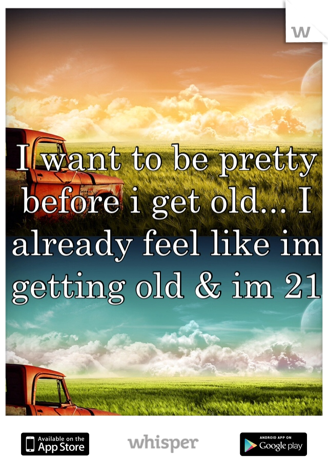 I want to be pretty before i get old... I already feel like im getting old & im 21
