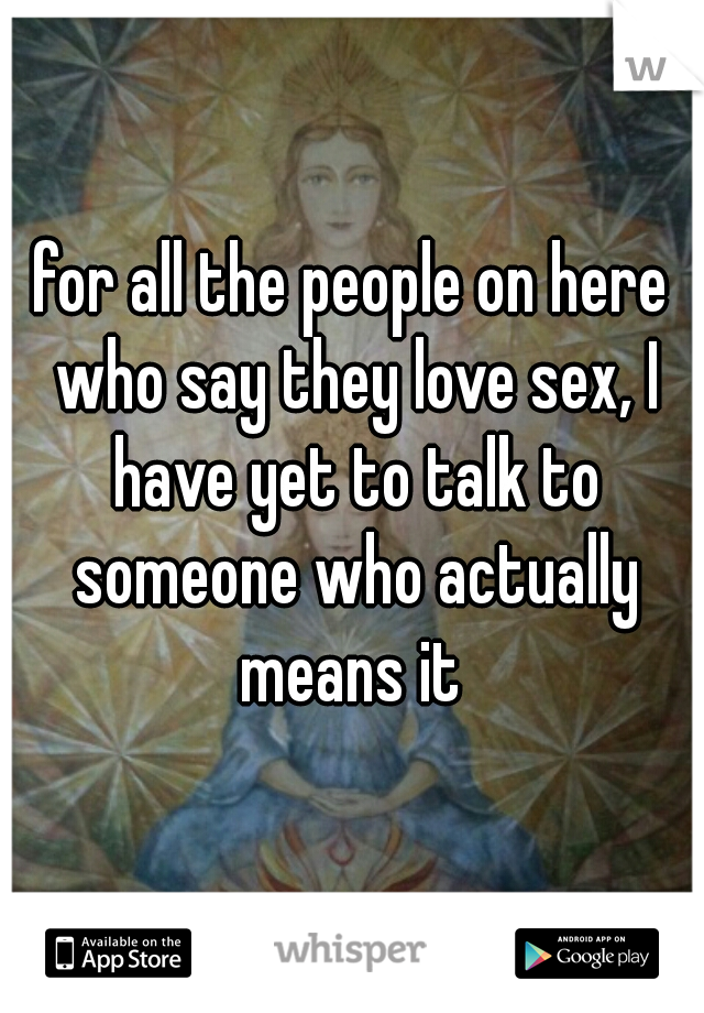 for all the people on here who say they love sex, I have yet to talk to someone who actually means it 