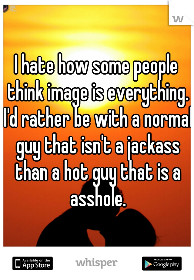 I hate how some people think image is everything. I'd rather be with a normal guy that isn't a jackass than a hot guy that is a asshole.
