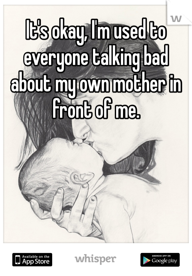 It's okay, I'm used to everyone talking bad about my own mother in front of me.