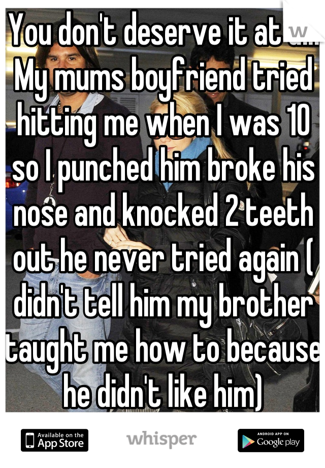 You don't deserve it at all. My mums boyfriend tried hitting me when I was 10 so I punched him broke his nose and knocked 2 teeth out he never tried again ( didn't tell him my brother taught me how to because he didn't like him)