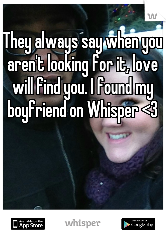 They always say when you aren't looking for it, love will find you. I found my boyfriend on Whisper <3