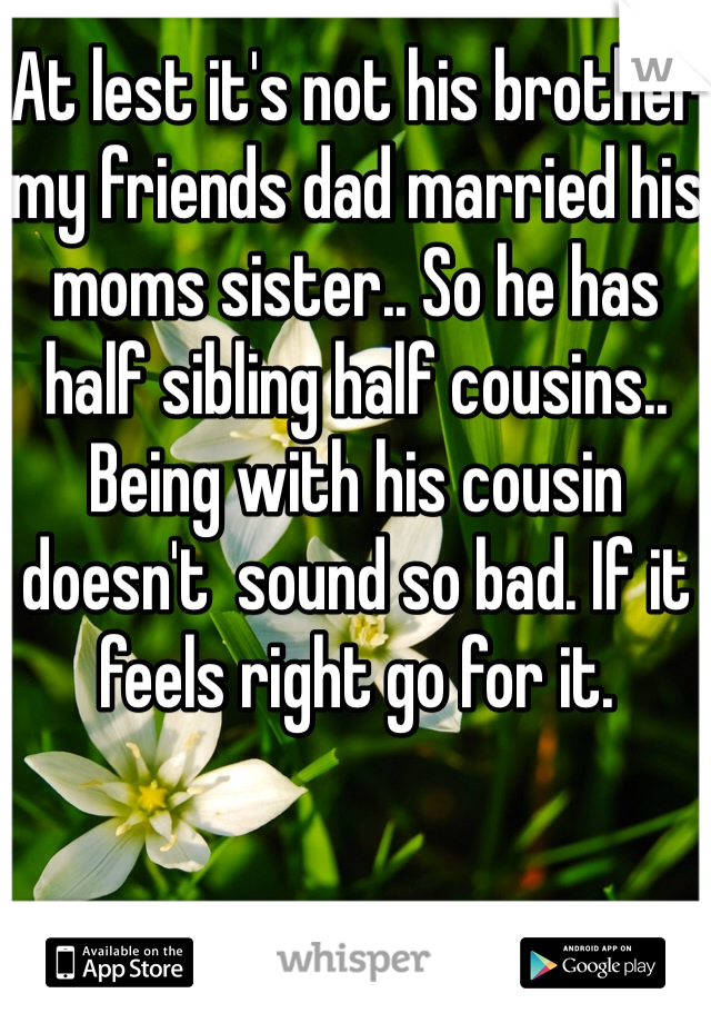 At lest it's not his brother my friends dad married his moms sister.. So he has half sibling half cousins.. Being with his cousin doesn't  sound so bad. If it feels right go for it.