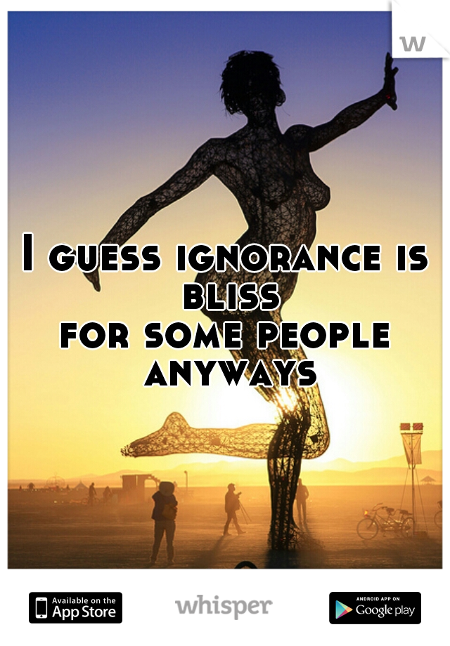I guess ignorance is bliss
for some people anyways