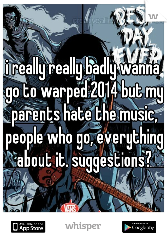 i really really badly wanna go to warped 2014 but my parents hate the music, people who go, everything about it. suggestions?