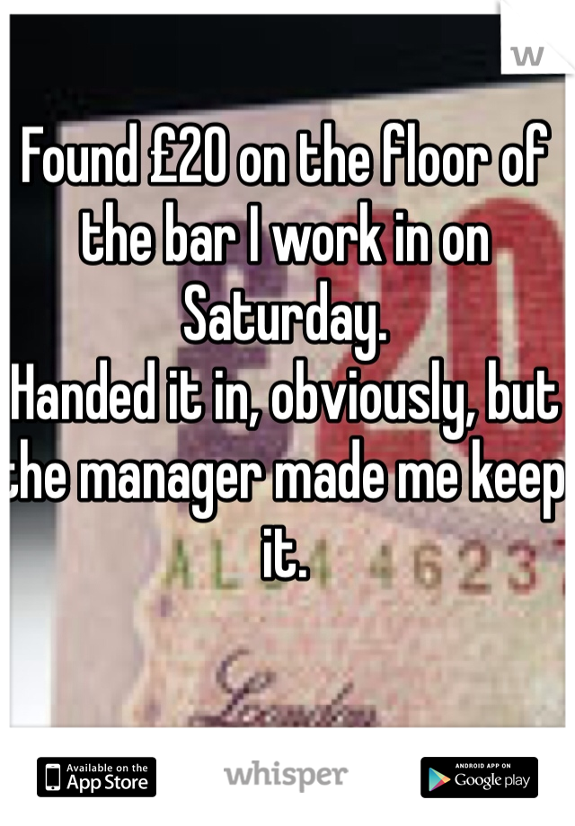 Found £20 on the floor of the bar I work in on Saturday. 
Handed it in, obviously, but the manager made me keep it. 