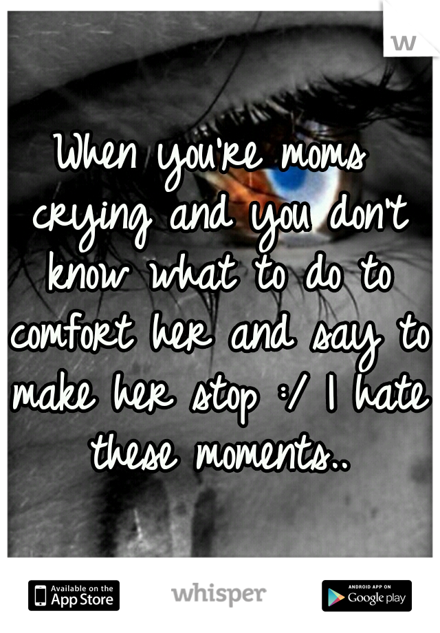When you're moms crying and you don't know what to do to comfort her and say to make her stop :/ I hate these moments..