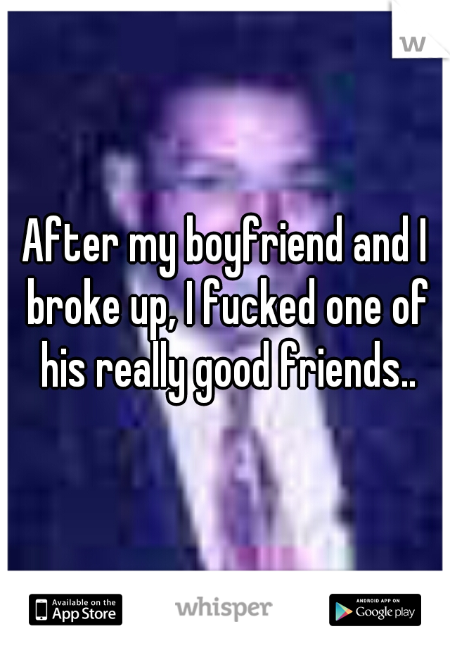 After my boyfriend and I broke up, I fucked one of his really good friends..