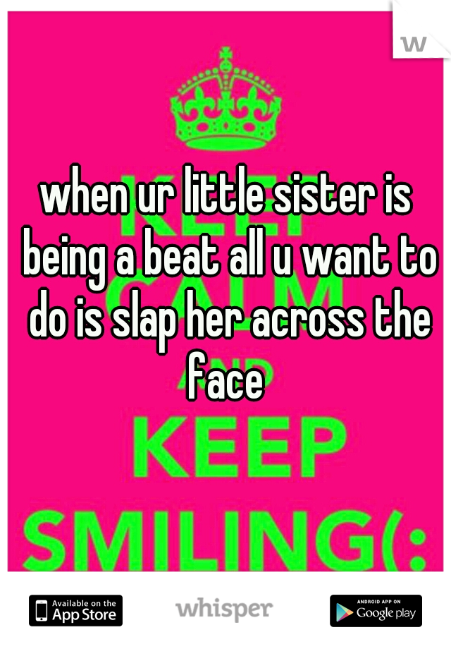 when ur little sister is being a beat all u want to do is slap her across the face 