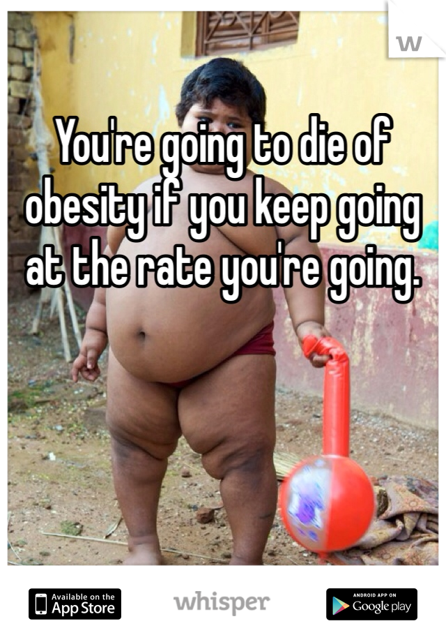 You're going to die of obesity if you keep going at the rate you're going.