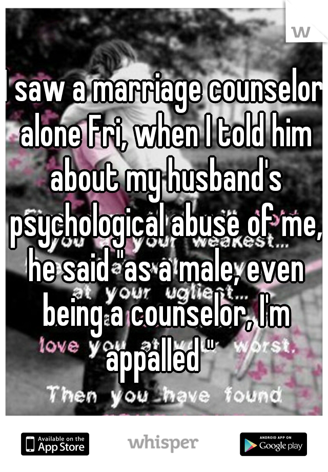 I saw a marriage counselor alone Fri, when I told him about my husband's psychological abuse of me, he said "as a male, even being a counselor, I'm appalled "  
