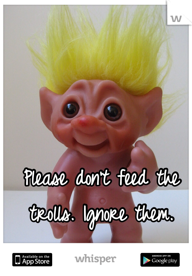 Please don't feed the trolls. Ignore them.