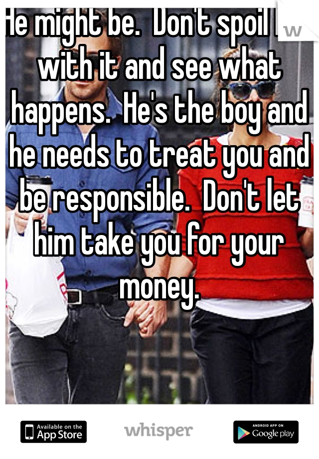 He might be.  Don't spoil him with it and see what happens.  He's the boy and he needs to treat you and be responsible.  Don't let him take you for your money.