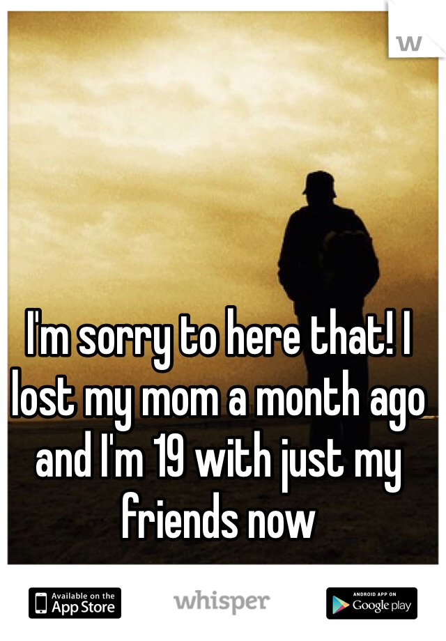I'm sorry to here that! I lost my mom a month ago and I'm 19 with just my friends now