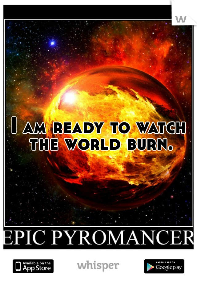 I am ready to watch the world burn.