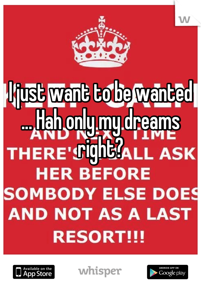 I just want to be wanted ... Hah only my dreams right?