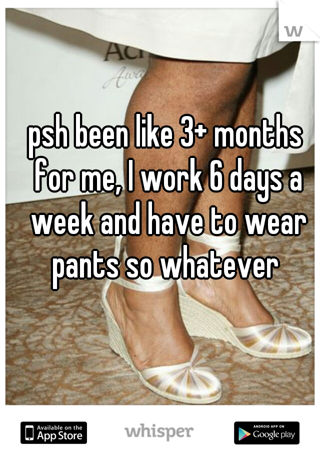 psh been like 3+ months for me, I work 6 days a week and have to wear pants so whatever 