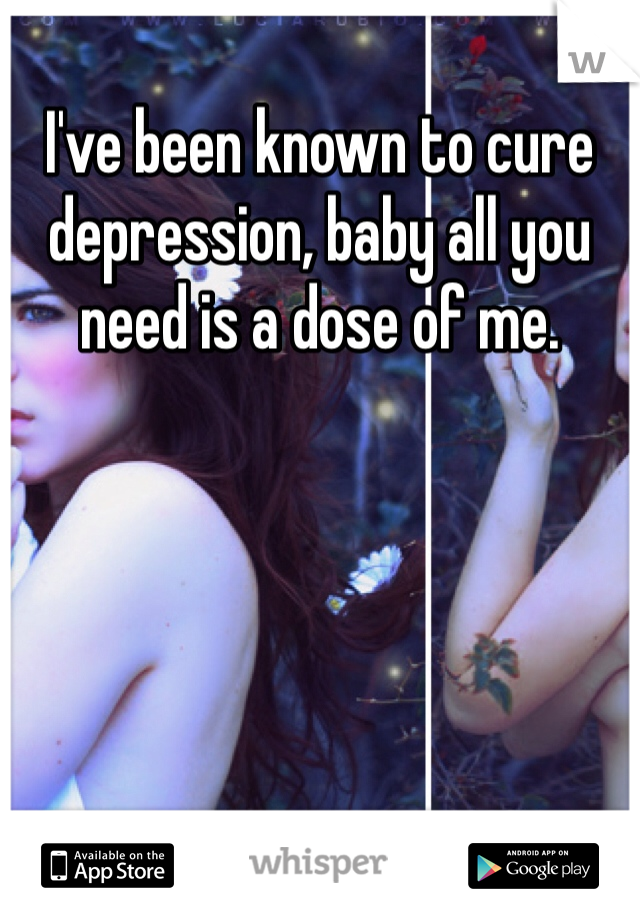 I've been known to cure depression, baby all you need is a dose of me. 
