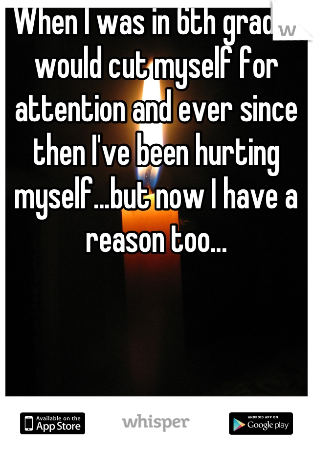 When I was in 6th grade I would cut myself for attention and ever since then I've been hurting myself...but now I have a reason too...