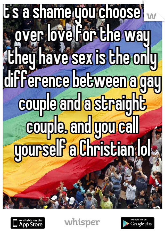 it's a shame you choose sex over love for the way they have sex is the only difference between a gay couple and a straight couple. and you call yourself a Christian lol
