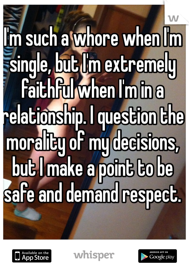 I'm such a whore when I'm single, but I'm extremely faithful when I'm in a relationship. I question the morality of my decisions, but I make a point to be safe and demand respect.