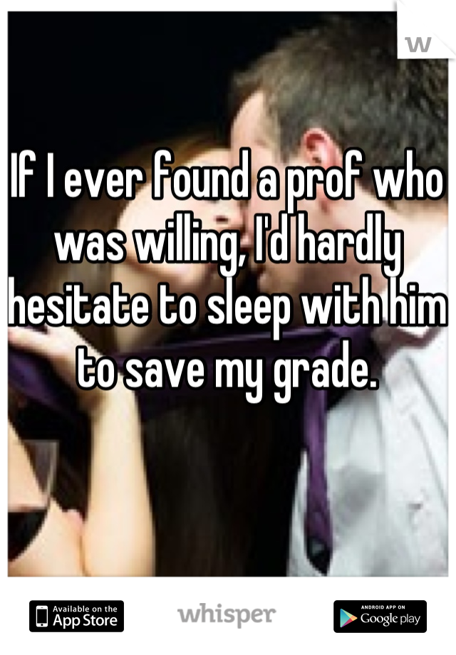 If I ever found a prof who was willing, I'd hardly hesitate to sleep with him to save my grade.