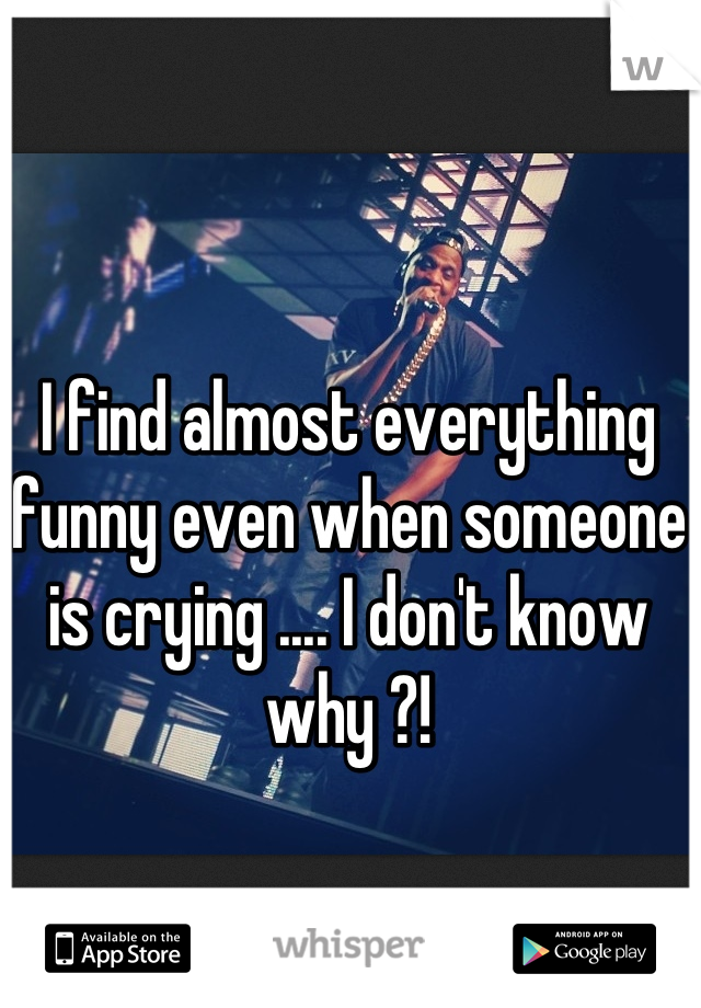 I find almost everything funny even when someone is crying .... I don't know why ?!