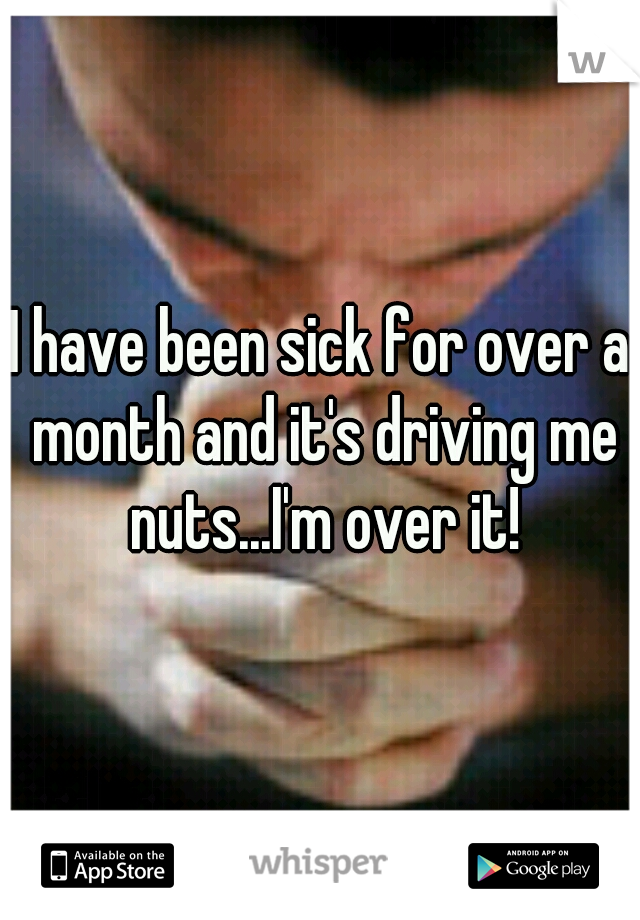 I have been sick for over a month and it's driving me nuts...I'm over it!