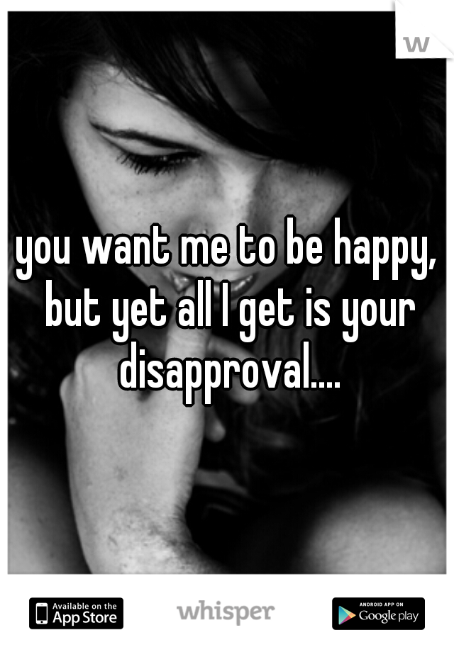 you want me to be happy, but yet all I get is your disapproval....
