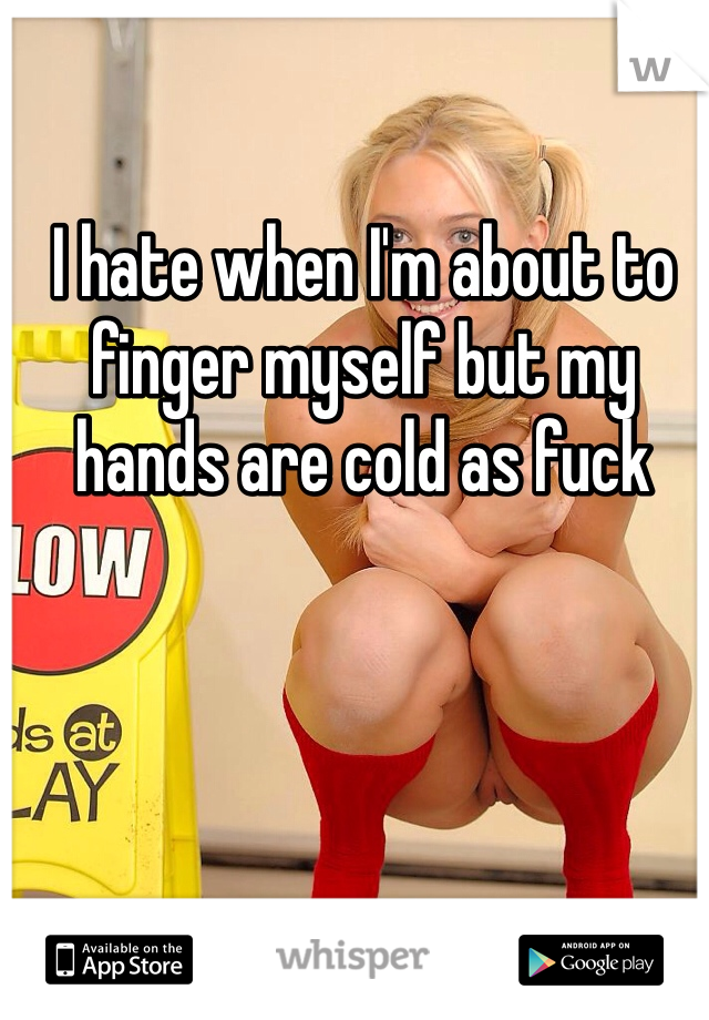 I hate when I'm about to finger myself but my hands are cold as fuck 