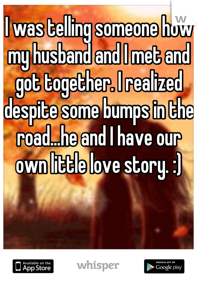 I was telling someone how my husband and I met and got together. I realized despite some bumps in the road...he and I have our own little love story. :)