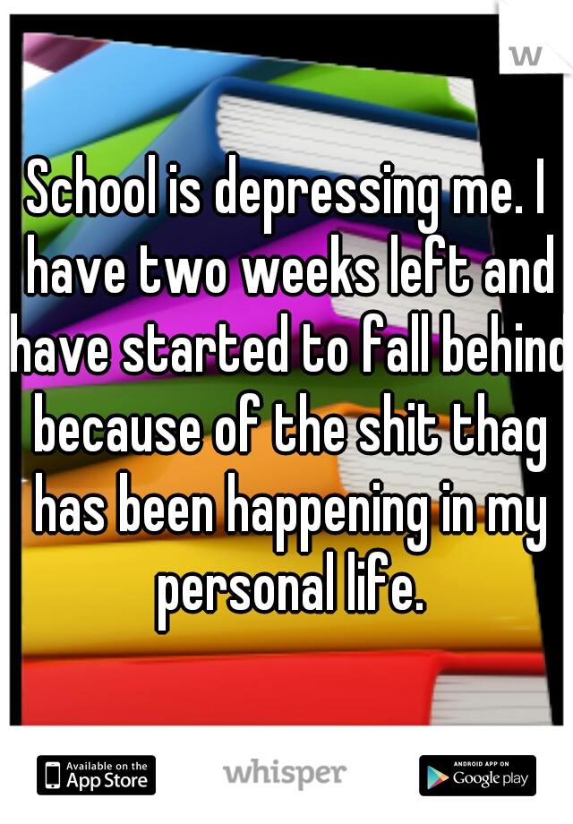 School is depressing me. I have two weeks left and have started to fall behind because of the shit thag has been happening in my personal life.