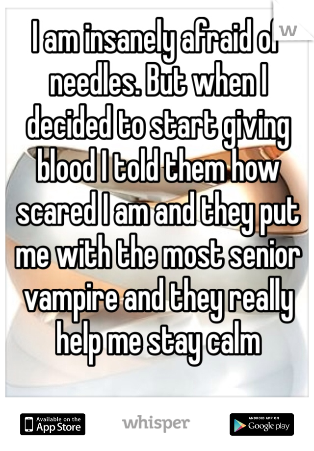 I am insanely afraid of needles. But when I decided to start giving blood I told them how scared I am and they put me with the most senior vampire and they really help me stay calm