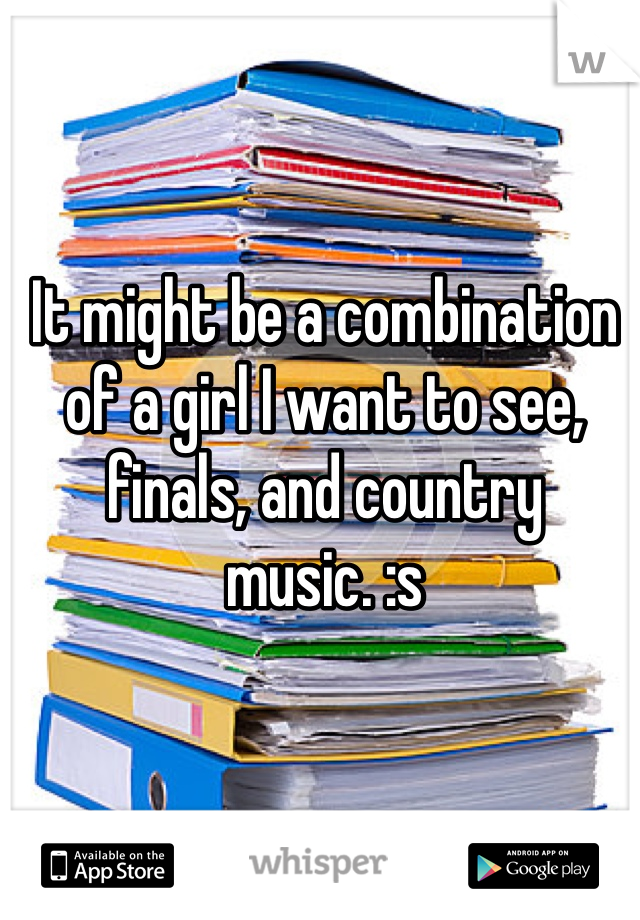 It might be a combination of a girl I want to see, finals, and country music. :s