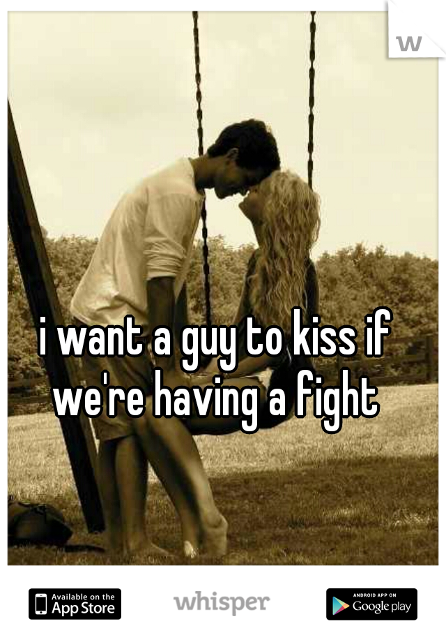 i want a guy to kiss if we're having a fight 