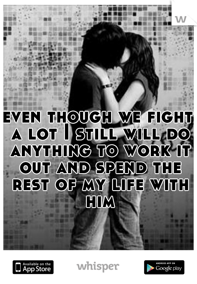 even though we fight a lot I still will do anything to work it out and spend the rest of my life with him