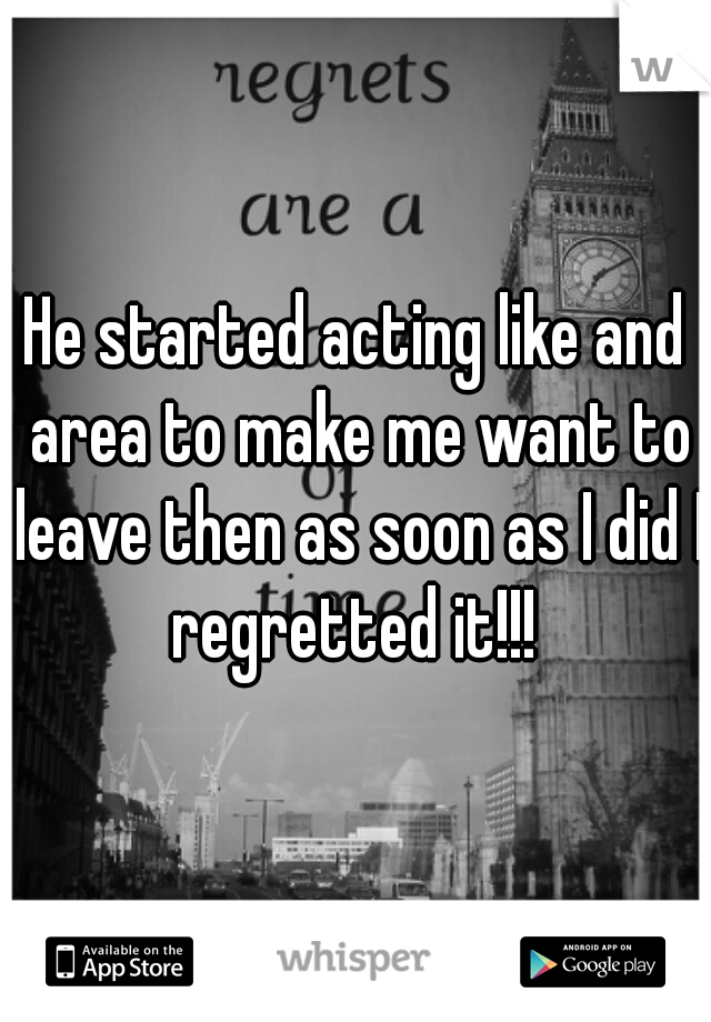 He started acting like and area to make me want to leave then as soon as I did I regretted it!!! 