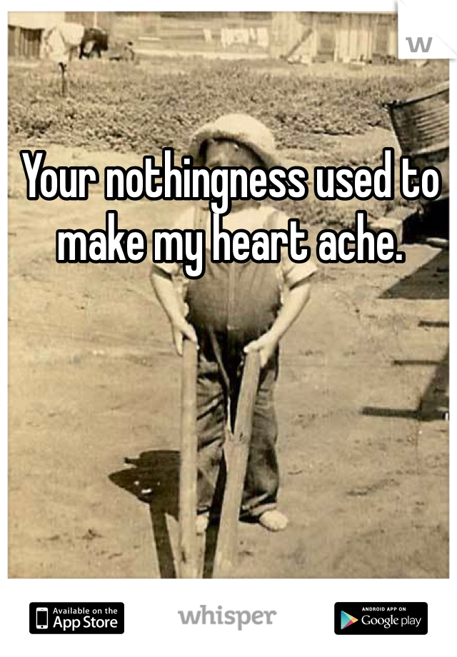 Your nothingness used to make my heart ache.