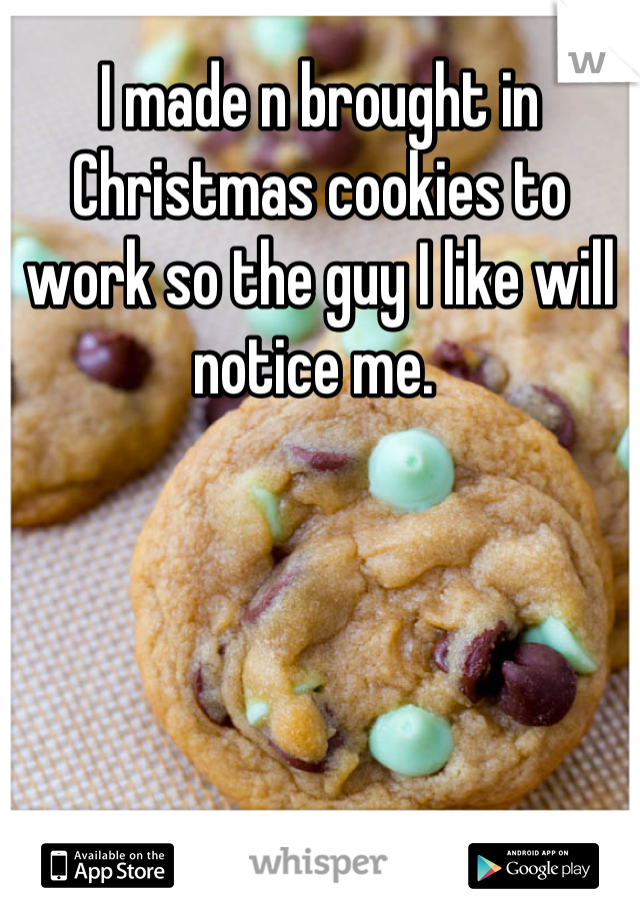I made n brought in Christmas cookies to work so the guy I like will notice me. 