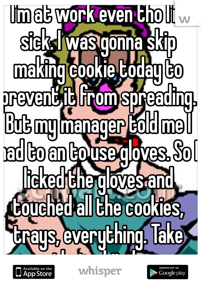 I'm at work even tho I'm sick. I was gonna skip making cookie today to prevent it from spreading. But my manager told me I had to an to use gloves. So I licked the gloves and touched all the cookies, trays, everything. Take that u bitch.