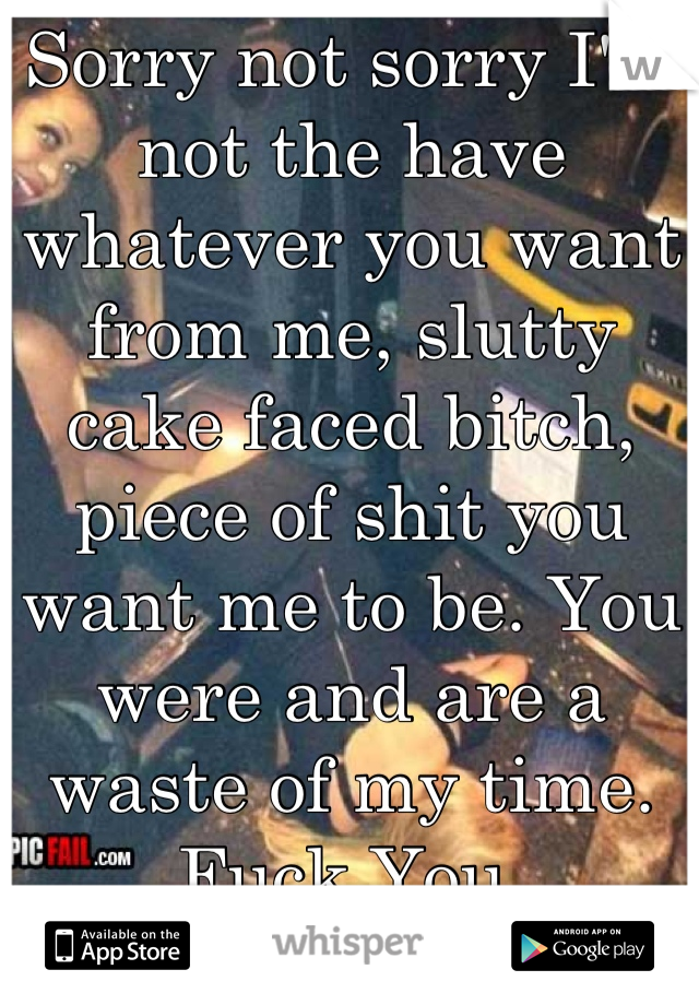 Sorry not sorry I'm not the have whatever you want from me, slutty cake faced bitch, piece of shit you want me to be. You were and are a waste of my time.
Fuck You.