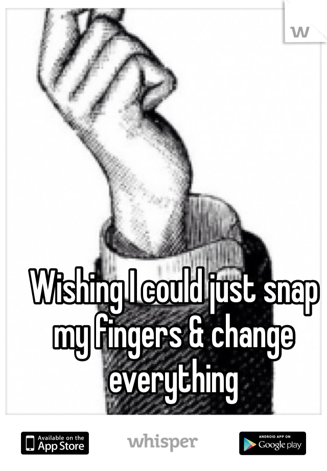 Wishing I could just snap my fingers & change everything