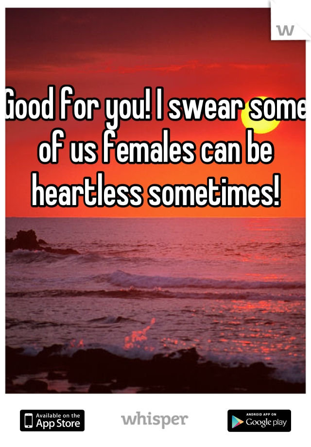Good for you! I swear some of us females can be heartless sometimes!