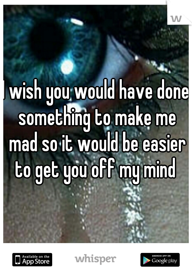 I wish you would have done something to make me mad so it would be easier to get you off my mind 